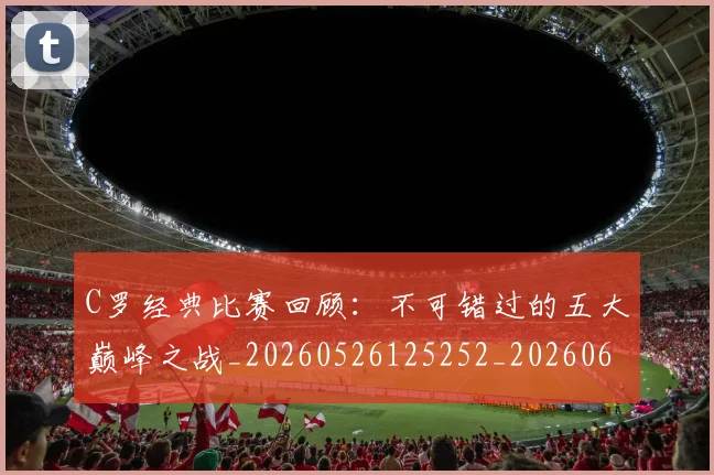 C罗经典比赛回顾:不可错过的五大巅峰之战_20260526125252_20260606165448