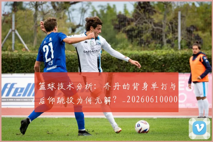 篮球技术分析：乔丹的背身单打与后仰跳投为何无解？_20260610000130
