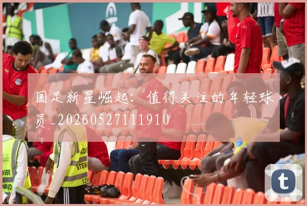 国足新星崛起：值得关注的年轻球员_20260527111910