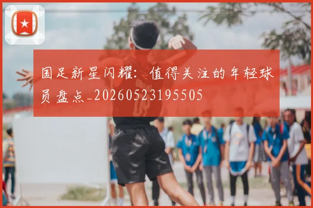 国足新星闪耀：值得关注的年轻球员盘点_20260523195505