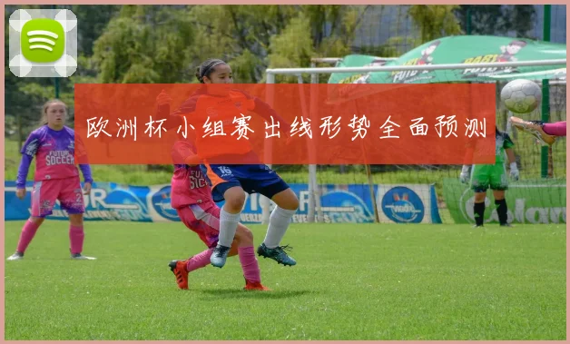 欧洲杯小组赛出线形势全面预测