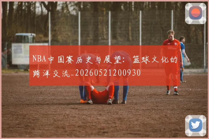 NBA中国赛历史与展望：篮球文化的跨洋交流_20260521200930