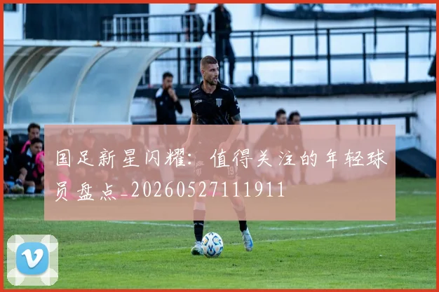 国足新星闪耀：值得关注的年轻球员盘点_20260527111911