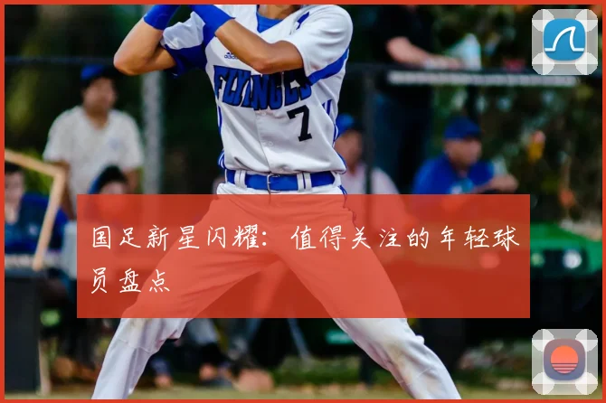 国足新星闪耀：值得关注的年轻球员盘点