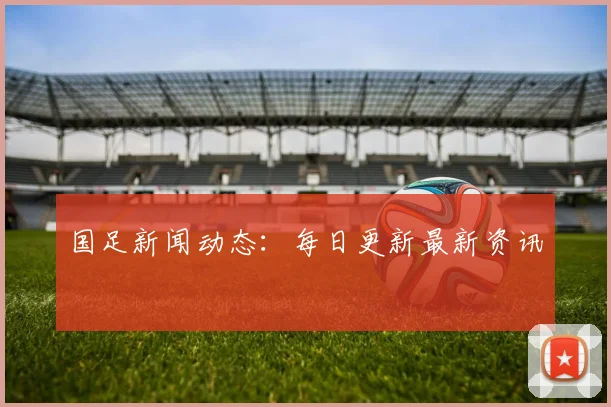 国足新闻动态:每日更新最新资讯