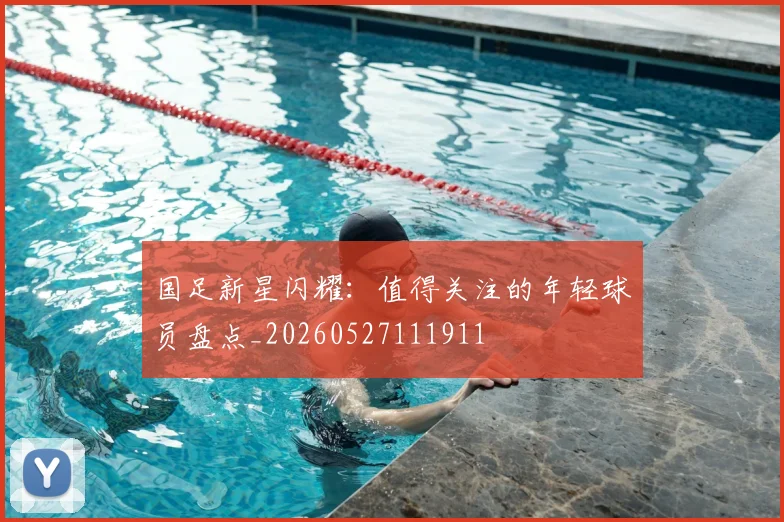 国足新星闪耀：值得关注的年轻球员盘点_20260527111911