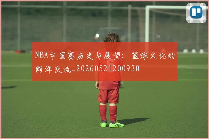 NBA中国赛历史与展望:篮球文化的跨洋交流_20260521200930