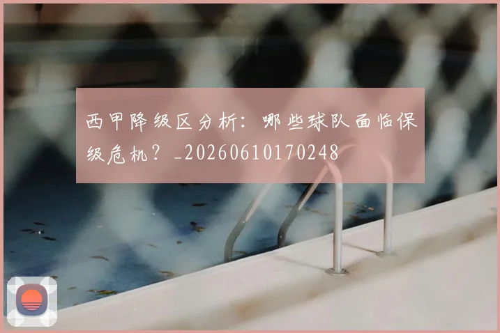 西甲降级区分析：哪些球队面临保级危机？_20260610170248